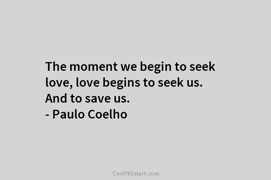 The moment we begin to seek love, love begins to seek us. And to save us. – Paulo Coelho