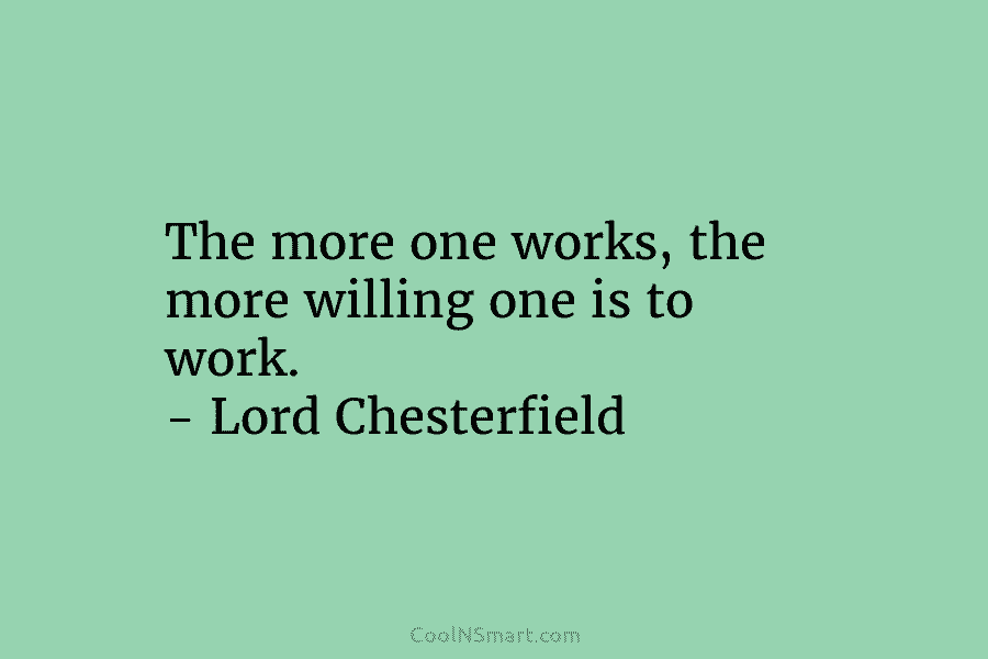 The more one works, the more willing one is to work. – Lord Chesterfield
