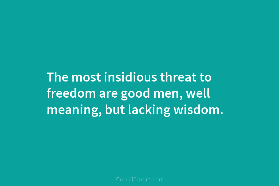 The most insidious threat to freedom are good men, well meaning, but lacking wisdom.