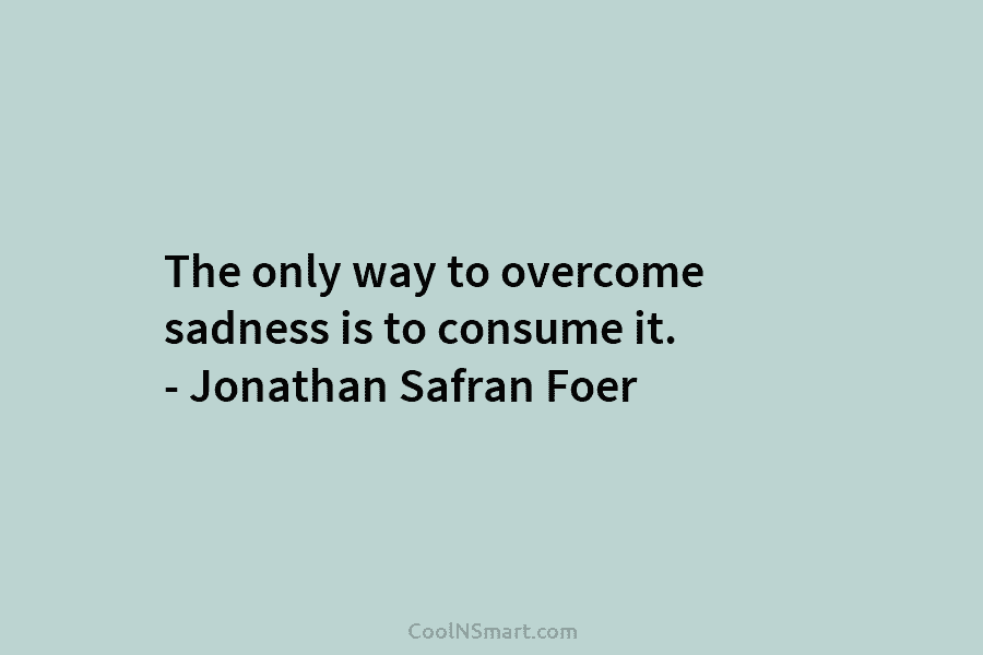 The only way to overcome sadness is to consume it. – Jonathan Safran Foer