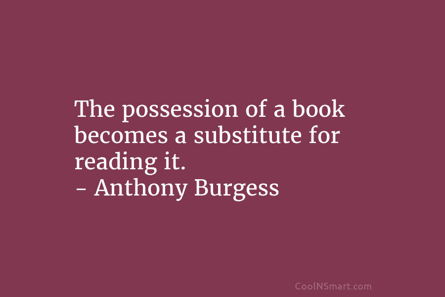 The possession of a book becomes a substitute for reading it. – Anthony Burgess