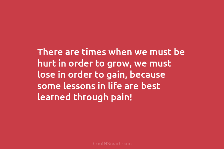 There are times when we must be hurt in order to grow, we must lose in order to gain, because...