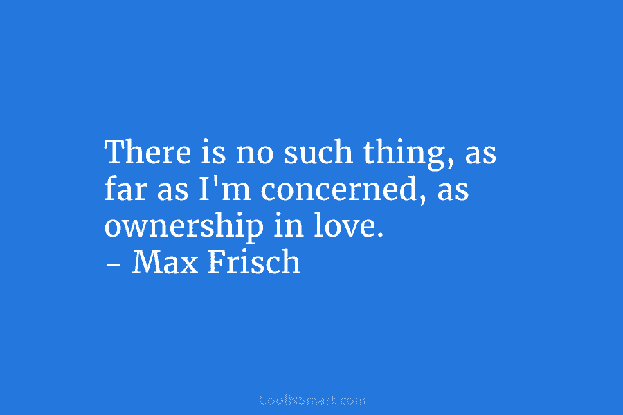 There is no such thing, as far as I’m concerned, as ownership in love. – Max Frisch