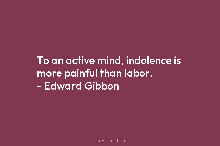 To an active mind, indolence is more painful than labor. – Edward Gibbon