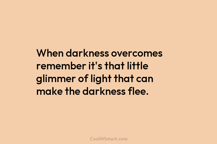 When darkness overcomes remember it’s that little glimmer of light that can make the darkness flee.