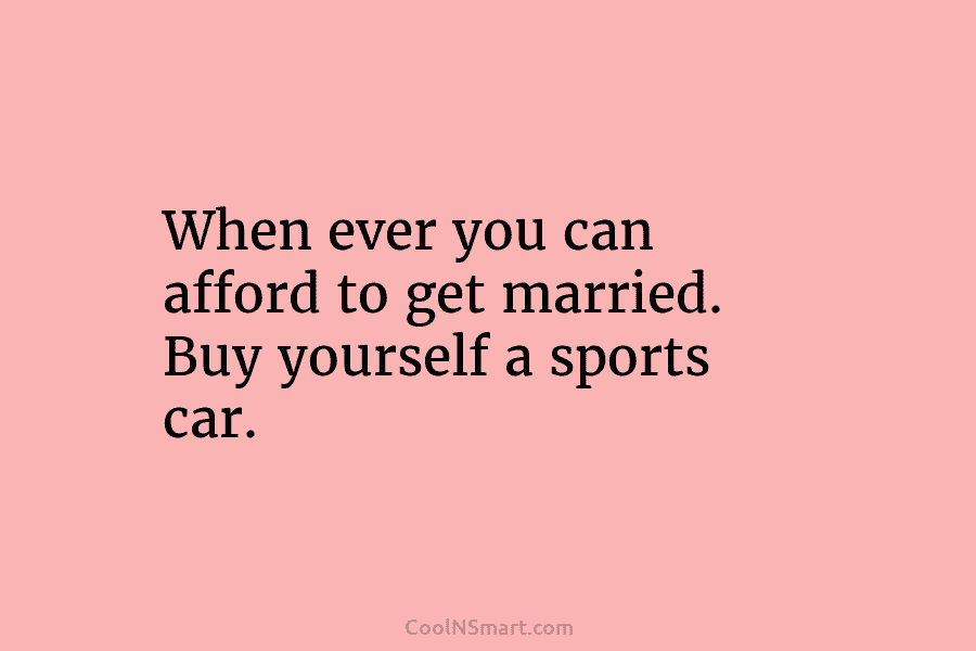 When ever you can afford to get married. Buy yourself a sports car.