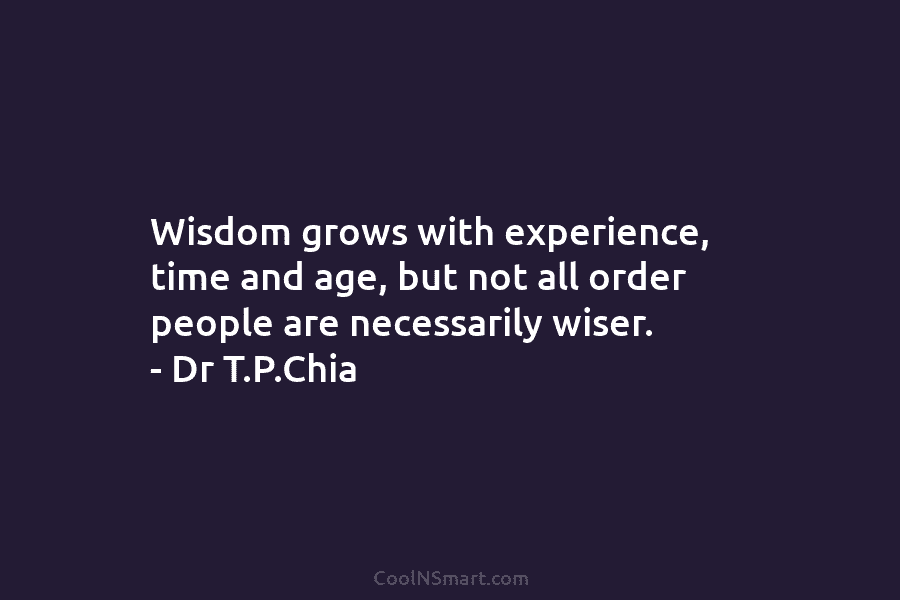 Wisdom grows with experience, time and age, but not all order people are necessarily wiser. – Dr T.P.Chia