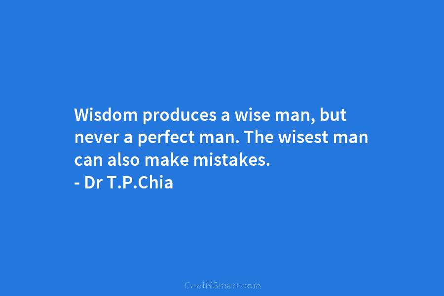 Wisdom produces a wise man, but never a perfect man. The wisest man can also make mistakes. – Dr T.P.Chia