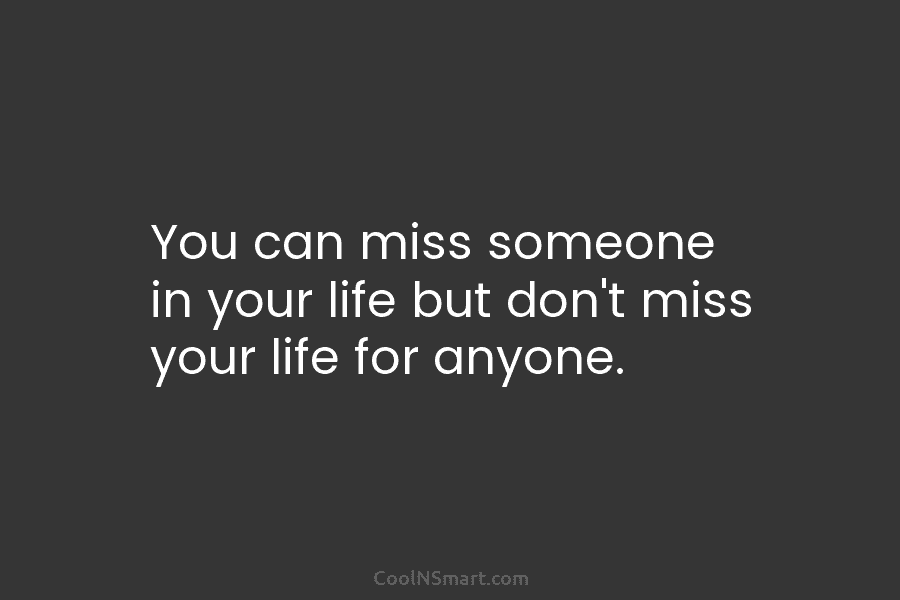 You can miss someone in your life but don’t miss your life for anyone.