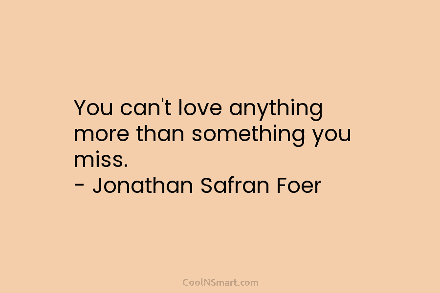 You can’t love anything more than something you miss. – Jonathan Safran Foer