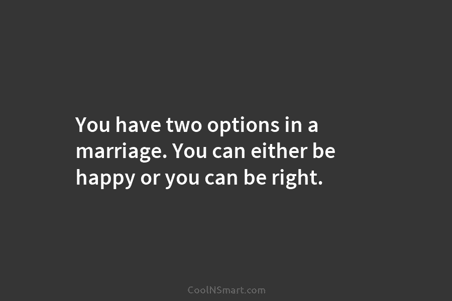 You have two options in a marriage. You can either be happy or you can be right.