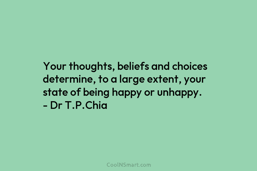Your thoughts, beliefs and choices determine, to a large extent, your state of being happy or unhappy. – Dr T.P.Chia