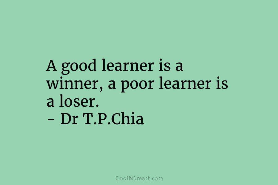 A good learner is a winner, a poor learner is a loser. – Dr T.P.Chia