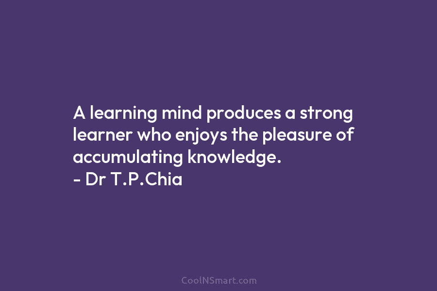 A learning mind produces a strong learner who enjoys the pleasure of accumulating knowledge. – Dr T.P.Chia