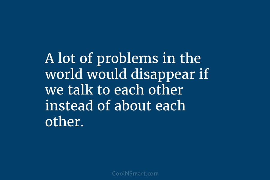A lot of problems in the world would disappear if we talk to each other instead of about each other.
