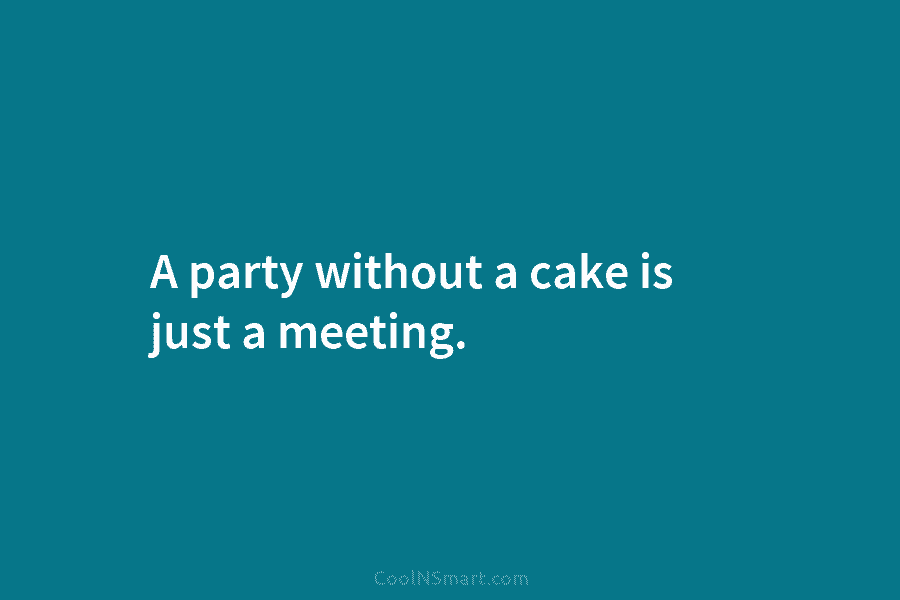 A party without a cake is just a meeting.