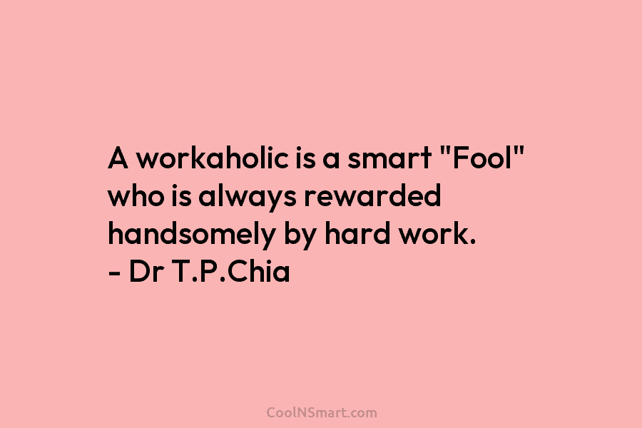 A workaholic is a smart “Fool” who is always rewarded handsomely by hard work. – Dr T.P.Chia