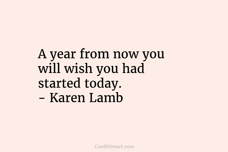 A year from now you will wish you had started today. – Karen Lamb