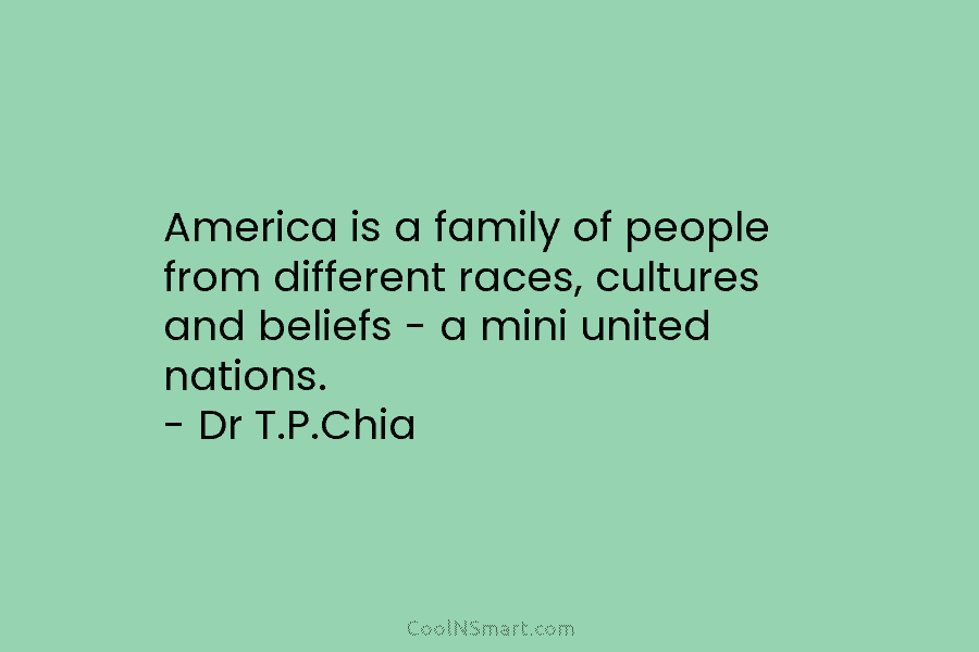 America is a family of people from different races, cultures and beliefs – a mini united nations. – Dr T.P.Chia
