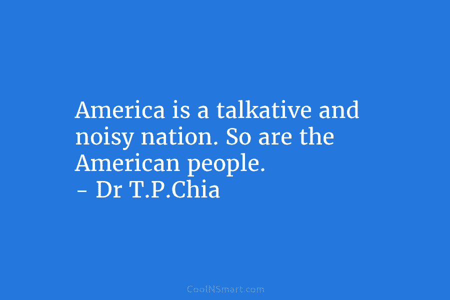 America is a talkative and noisy nation. So are the American people. – Dr T.P.Chia