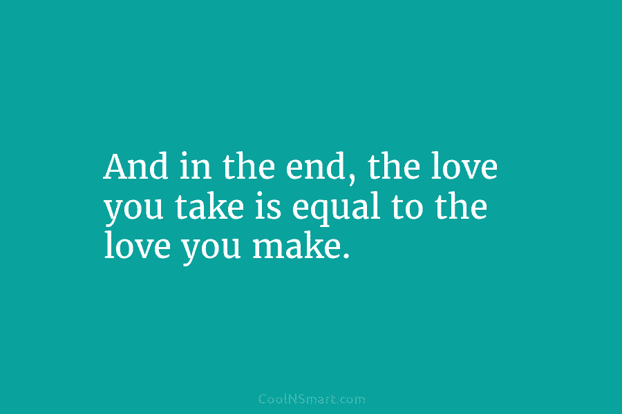 And in the end, the love you take is equal to the love you make.