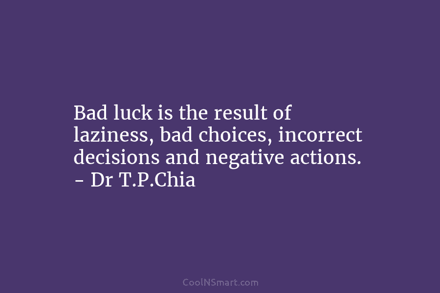 Bad luck is the result of laziness, bad choices, incorrect decisions and negative actions. – Dr T.P.Chia