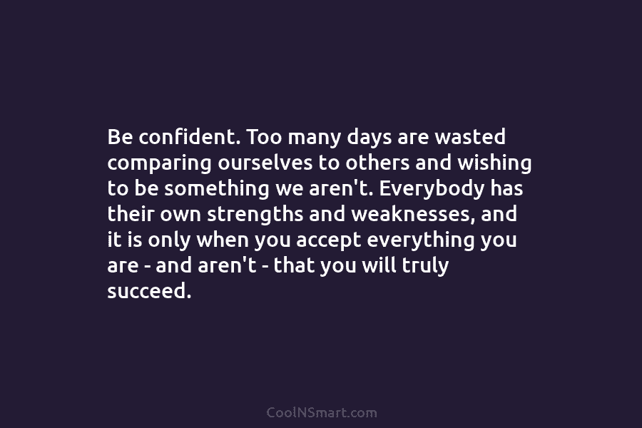 Be confident. Too many days are wasted comparing ourselves to others and wishing to be...