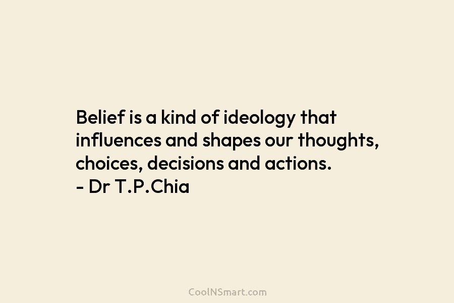 Belief is a kind of ideology that influences and shapes our thoughts, choices, decisions and actions. – Dr T.P.Chia