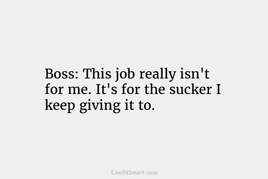 Boss: This job really isn’t for me. It’s for the sucker I keep giving it to.