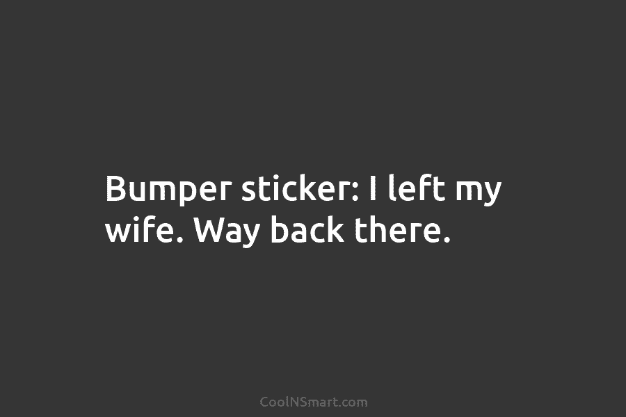 Bumper sticker: I left my wife. Way back there.