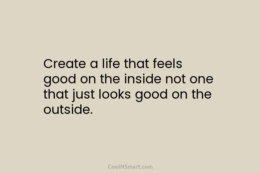 Create a life that feels good on the inside not one that just looks good...