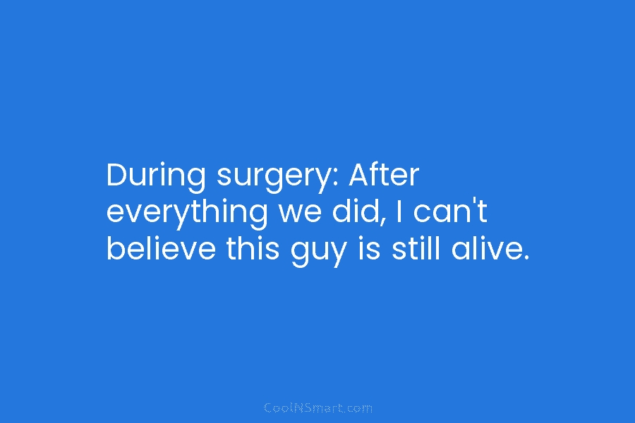 During surgery: After everything we did, I can’t believe this guy is still alive.