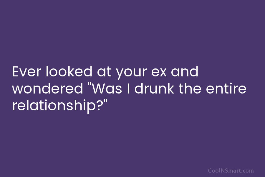 Ever looked at your ex and wondered “Was I drunk the entire relationship?”