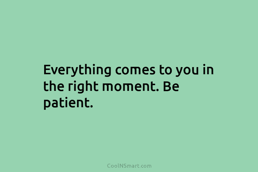 Everything comes to you in the right moment. Be patient.
