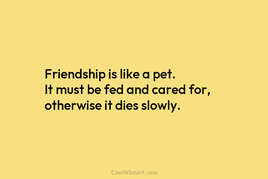 Friendship is like a pet. It must be fed and cared for, otherwise it dies slowly.