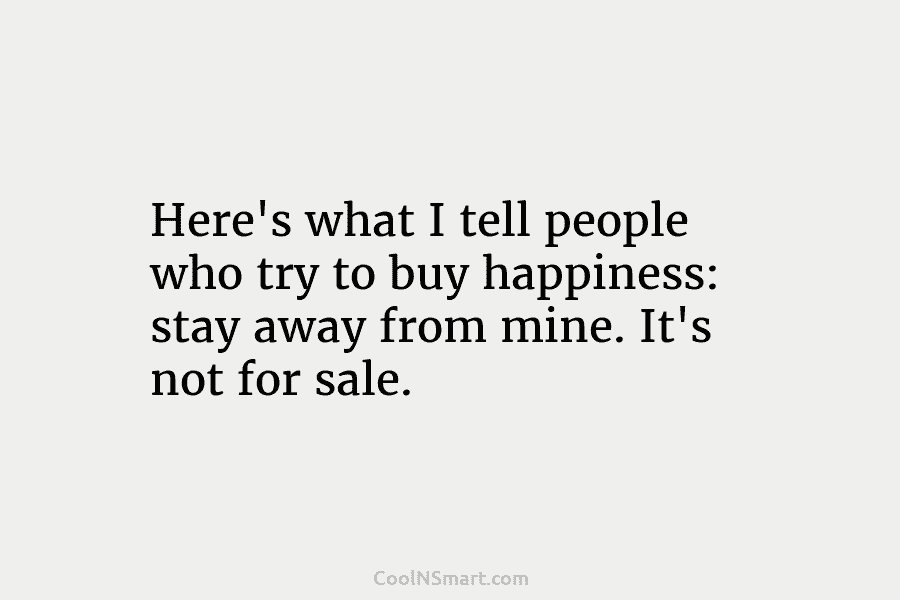 Here’s what I tell people who try to buy happiness: stay away from mine. It’s...