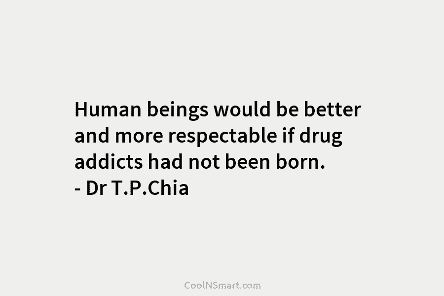 Human beings would be better and more respectable if drug addicts had not been born. – Dr T.P.Chia