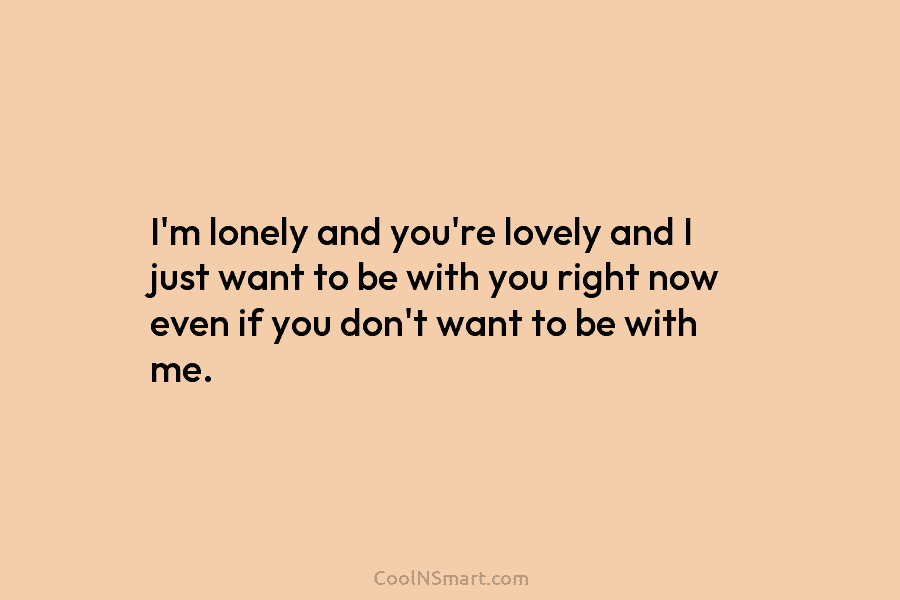 I’m lonely and you’re lovely and I just want to be with you right now even if you don’t want...