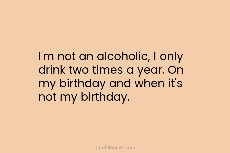 I’m not an alcoholic, I only drink two times a year. On my birthday and when it’s not my birthday.