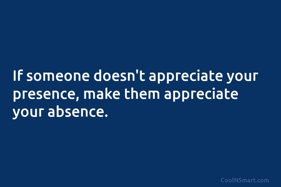 If someone doesn’t appreciate your presence, make them appreciate your absence.