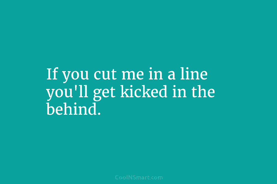 If you cut me in a line you’ll get kicked in the behind.