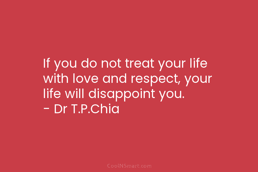 If you do not treat your life with love and respect, your life will disappoint you. – Dr T.P.Chia