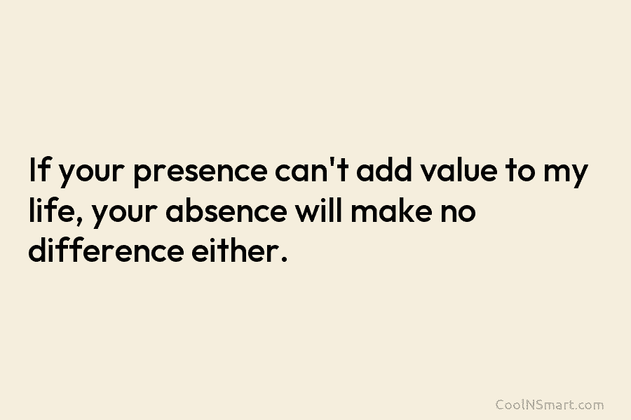 If your presence can’t add value to my life, your absence will make no difference either.