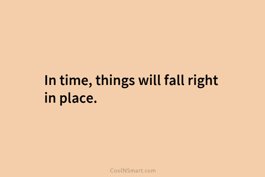 In time, things will fall right in place.
