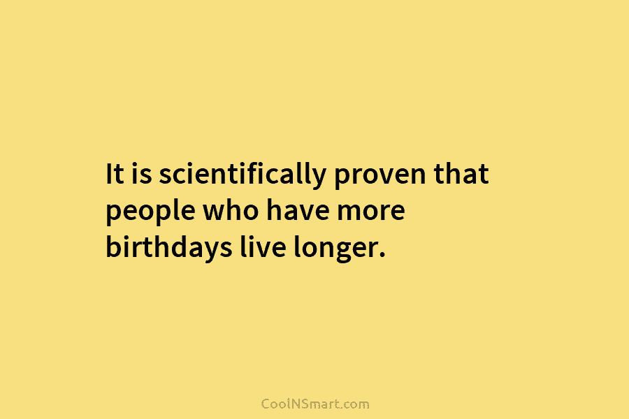 It is scientifically proven that people who have more birthdays live longer.