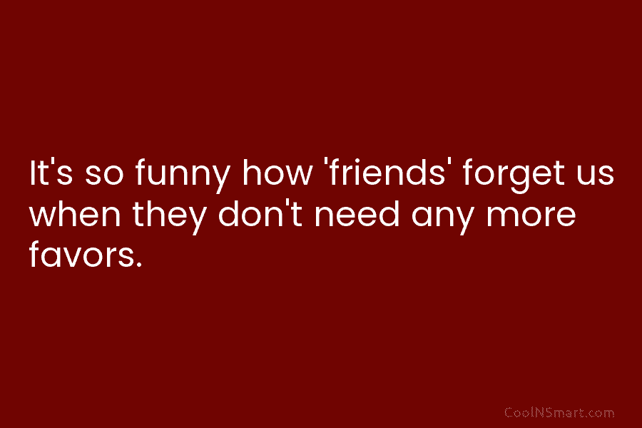 It’s so funny how ‘friends’ forget us when they don’t need any more favors.