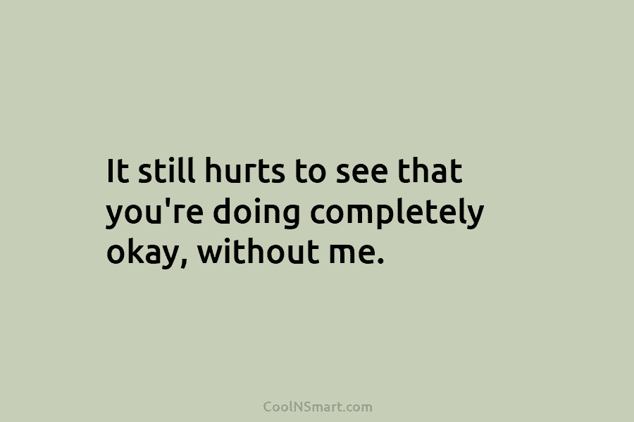 It still hurts to see that you’re doing completely okay, without me.