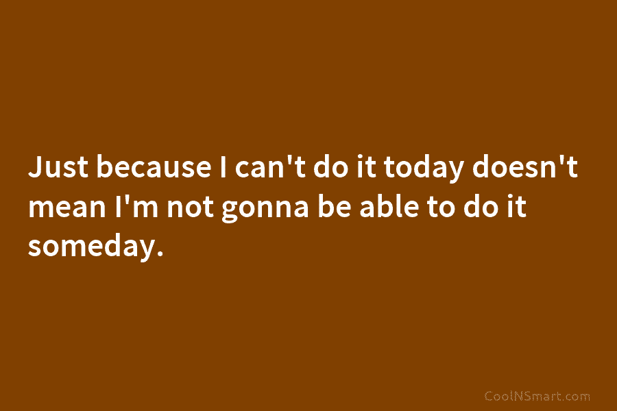 Just because I can’t do it today doesn’t mean I’m not gonna be able to...