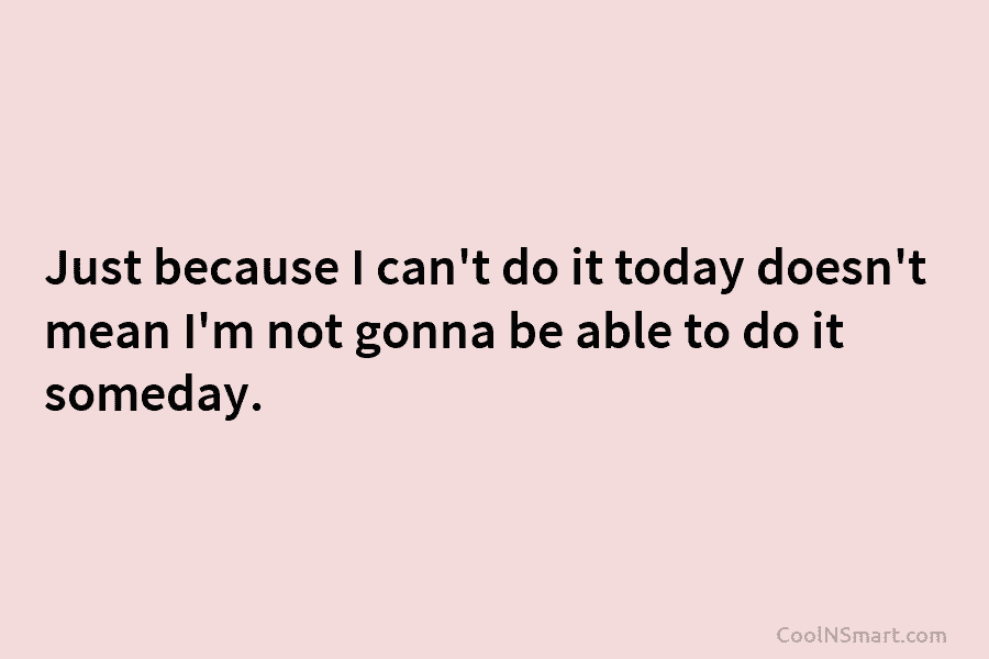 Quote: Just because I can’t do it today doesn’t mean I’m not gonna ...