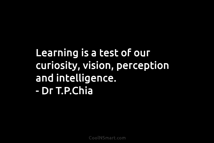 Learning is a test of our curiosity, vision, perception and intelligence. – Dr T.P.Chia